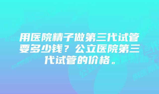 用医院精子做第三代试管要多少钱？公立医院第三代试管的价格。