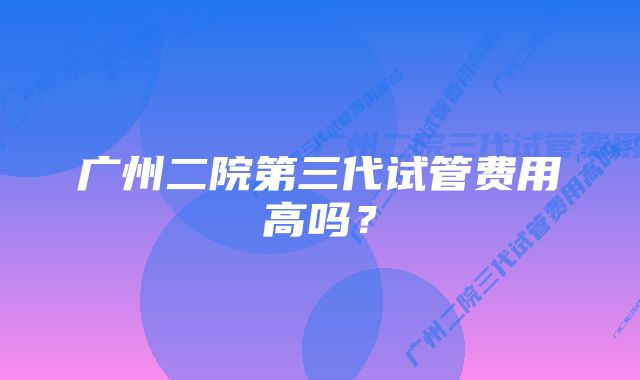 广州二院第三代试管费用高吗？