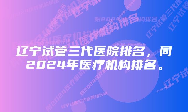 辽宁试管三代医院排名，同2024年医疗机构排名。