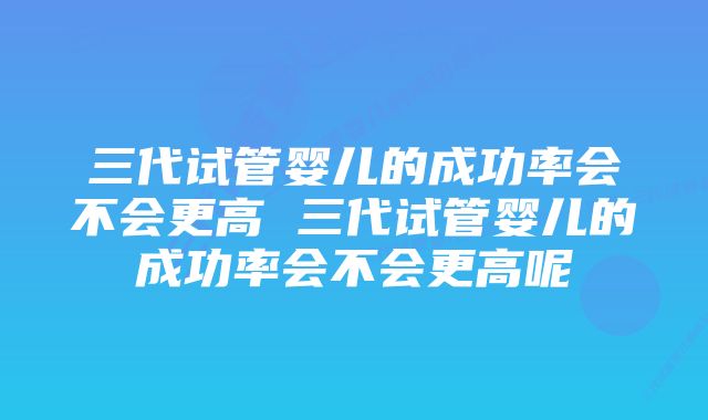 三代试管婴儿的成功率会不会更高 三代试管婴儿的成功率会不会更高呢