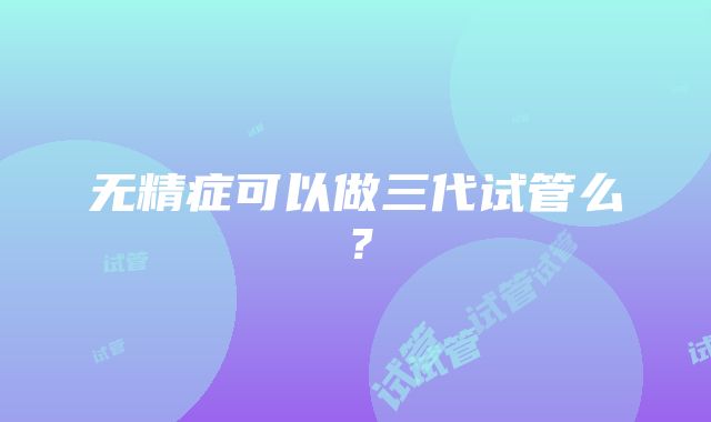 无精症可以做三代试管么？