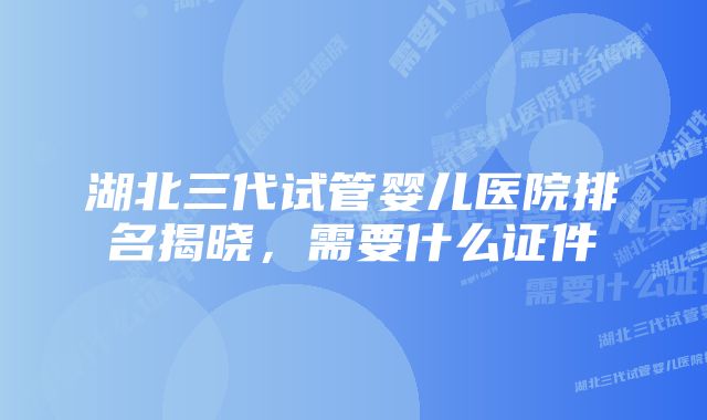 湖北三代试管婴儿医院排名揭晓，需要什么证件