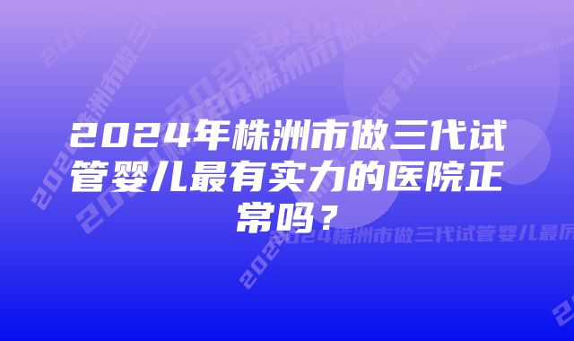 2024年株洲市做三代试管婴儿最有实力的医院正常吗？