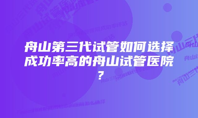 舟山第三代试管如何选择成功率高的舟山试管医院？