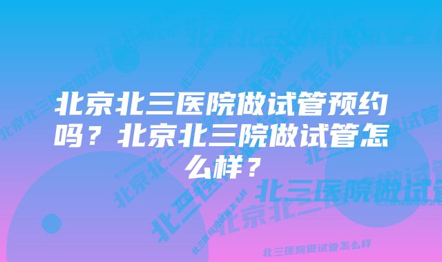 北京北三医院做试管预约吗？北京北三院做试管怎么样？