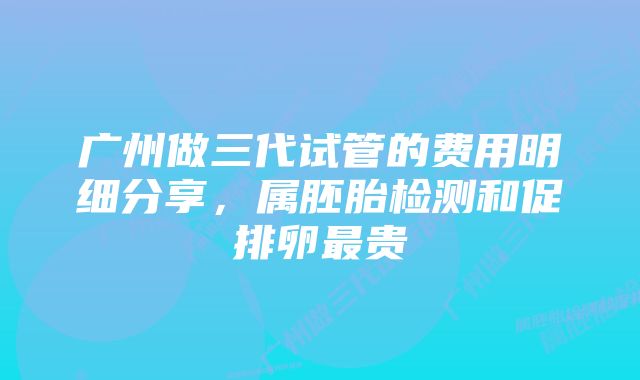 广州做三代试管的费用明细分享，属胚胎检测和促排卵最贵