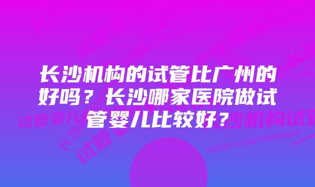 长沙机构的试管比广州的好吗？长沙哪家医院做试管婴儿比较好？