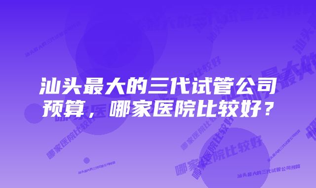 汕头最大的三代试管公司预算，哪家医院比较好？