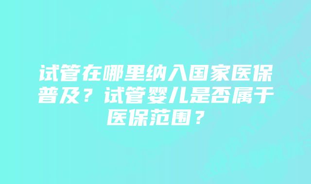 试管在哪里纳入国家医保普及？试管婴儿是否属于医保范围？