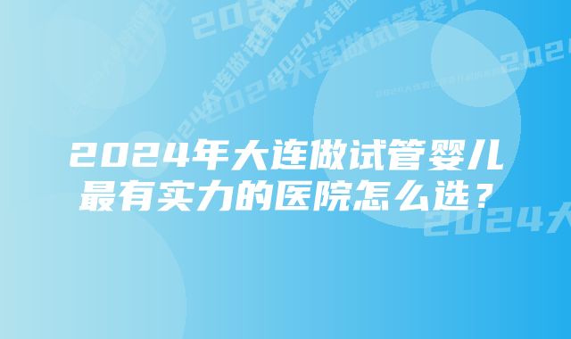 2024年大连做试管婴儿最有实力的医院怎么选？