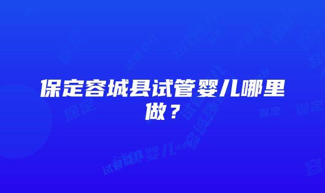 保定容城县试管婴儿哪里做？