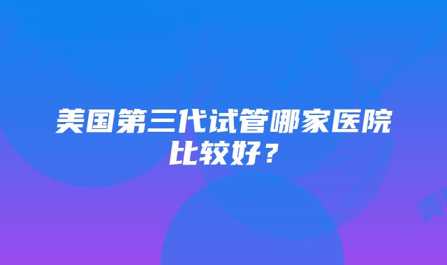 美国第三代试管哪家医院比较好？