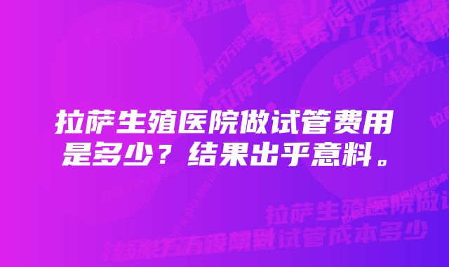 拉萨生殖医院做试管费用是多少？结果出乎意料。