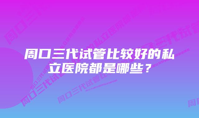 周口三代试管比较好的私立医院都是哪些？