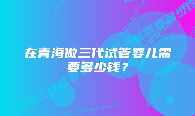 在青海做三代试管婴儿需要多少钱？