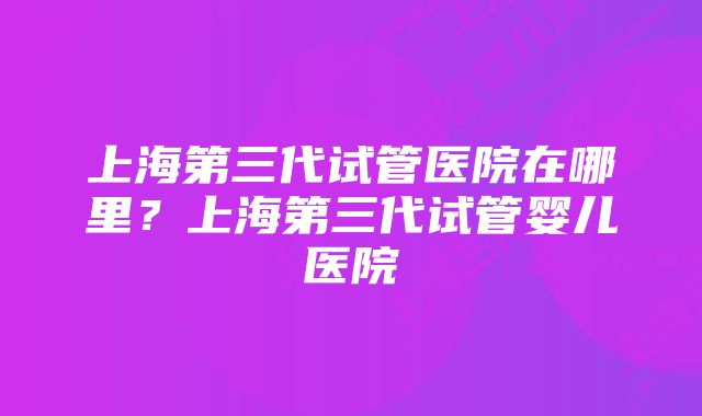 上海第三代试管医院在哪里？上海第三代试管婴儿医院