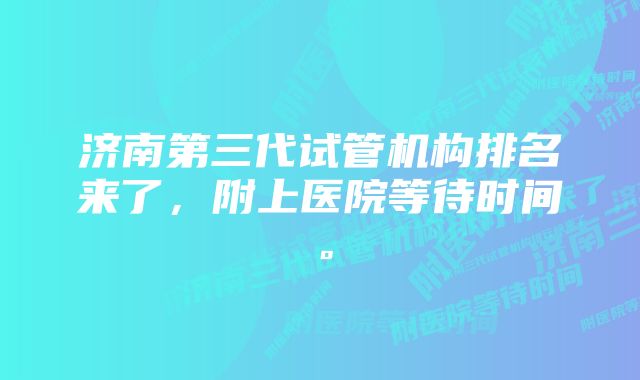 济南第三代试管机构排名来了，附上医院等待时间。