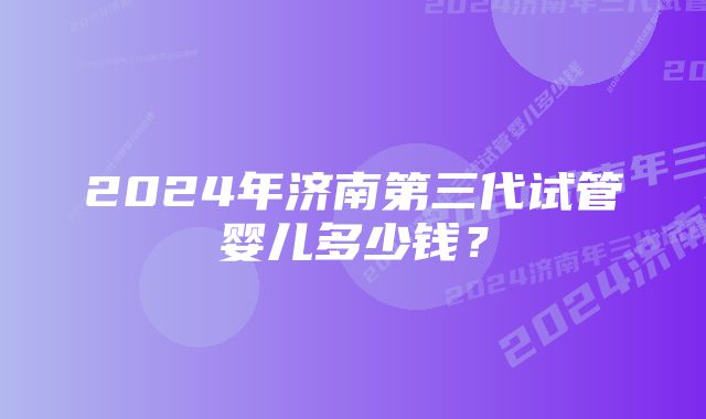 2024年济南第三代试管婴儿多少钱？