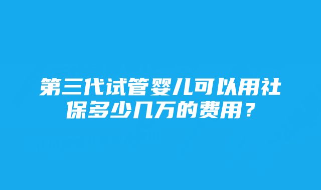 第三代试管婴儿可以用社保多少几万的费用？