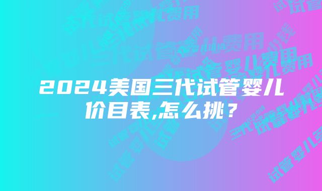 2024美国三代试管婴儿价目表,怎么挑？