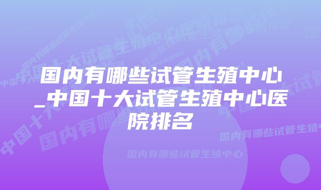 国内有哪些试管生殖中心_中国十大试管生殖中心医院排名