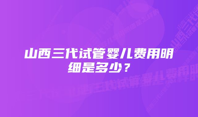 山西三代试管婴儿费用明细是多少？