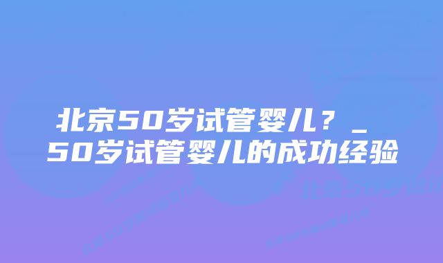 北京50岁试管婴儿？_ 50岁试管婴儿的成功经验