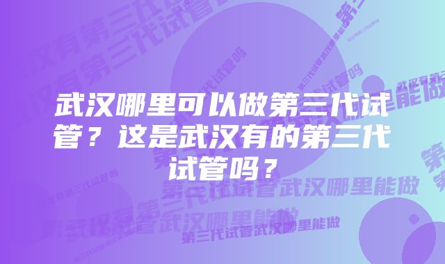 武汉哪里可以做第三代试管？这是武汉有的第三代试管吗？