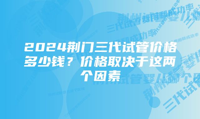 2024荆门三代试管价格多少钱？价格取决于这两个因素