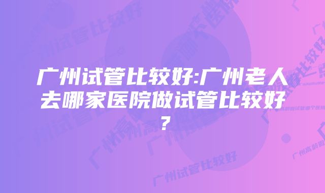 广州试管比较好:广州老人去哪家医院做试管比较好？