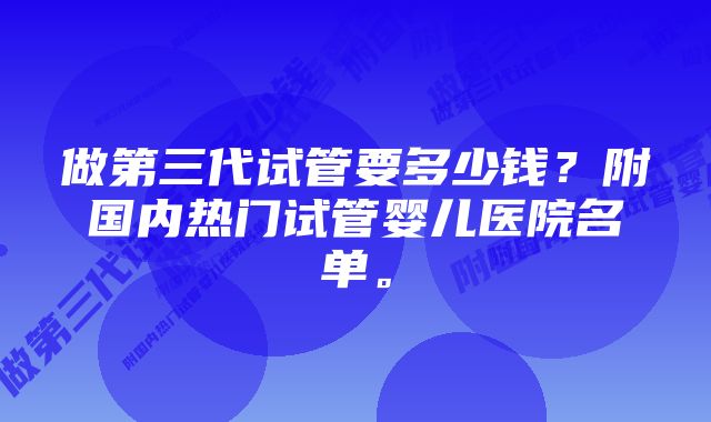 做第三代试管要多少钱？附国内热门试管婴儿医院名单。