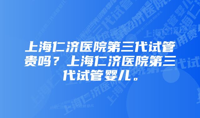 上海仁济医院第三代试管贵吗？上海仁济医院第三代试管婴儿。