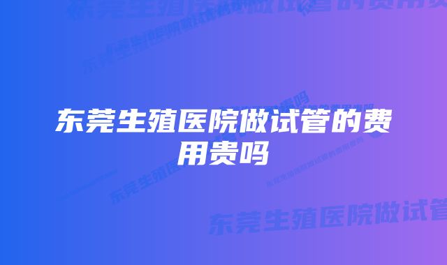 东莞生殖医院做试管的费用贵吗