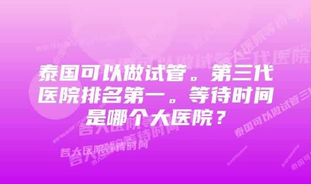 泰国可以做试管。第三代医院排名第一。等待时间是哪个大医院？