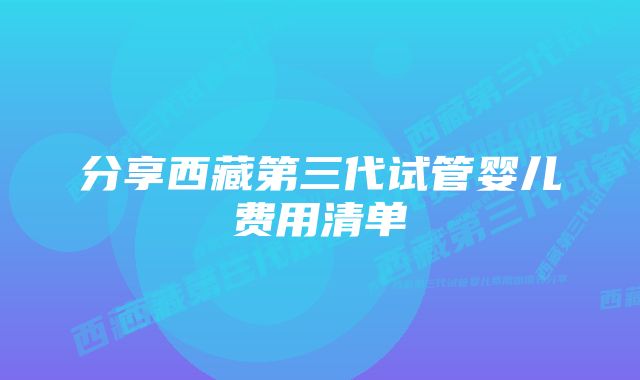 分享西藏第三代试管婴儿费用清单