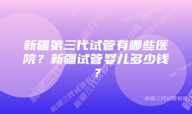 新疆第三代试管有哪些医院？新疆试管婴儿多少钱？