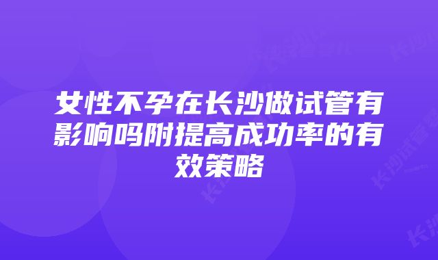 女性不孕在长沙做试管有影响吗附提高成功率的有效策略