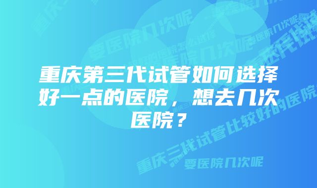 重庆第三代试管如何选择好一点的医院，想去几次医院？