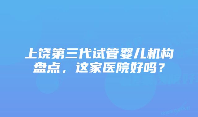 上饶第三代试管婴儿机构盘点，这家医院好吗？