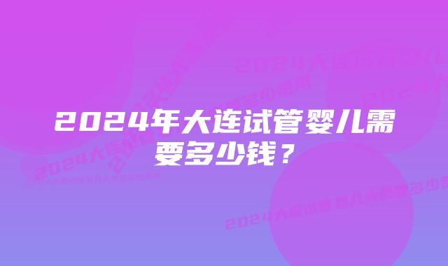 2024年大连试管婴儿需要多少钱？