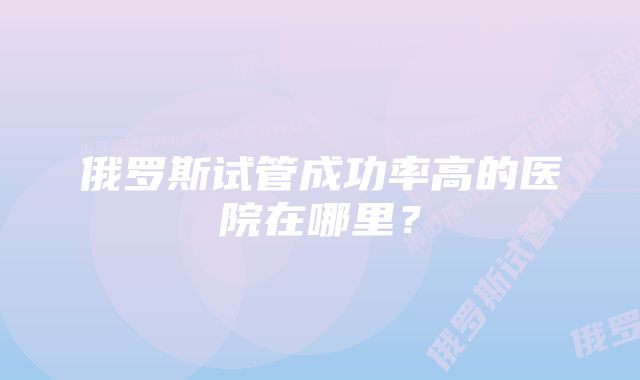 俄罗斯试管成功率高的医院在哪里？