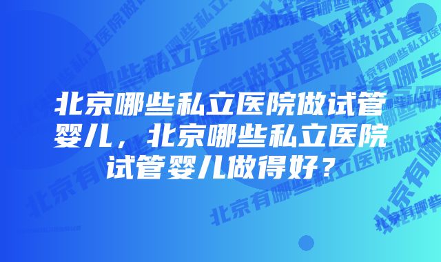 北京哪些私立医院做试管婴儿，北京哪些私立医院试管婴儿做得好？