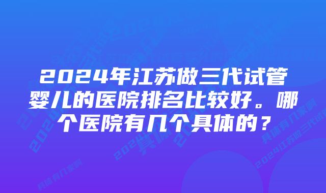 2024年江苏做三代试管婴儿的医院排名比较好。哪个医院有几个具体的？