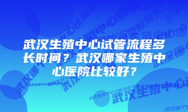 武汉生殖中心试管流程多长时间？武汉哪家生殖中心医院比较好？