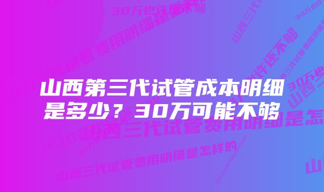 山西第三代试管成本明细是多少？30万可能不够