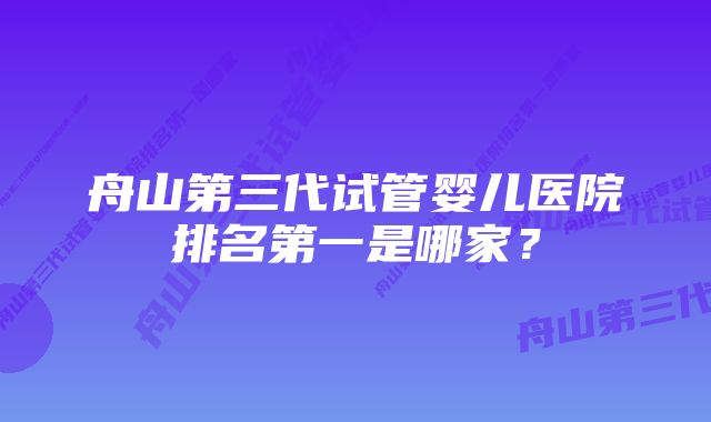 舟山第三代试管婴儿医院排名第一是哪家？