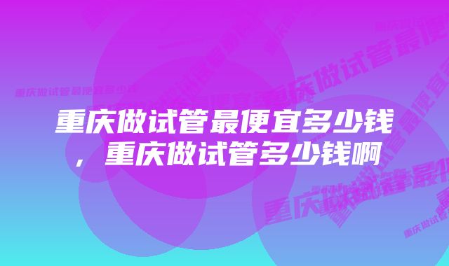 重庆做试管最便宜多少钱，重庆做试管多少钱啊