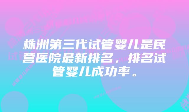 株洲第三代试管婴儿是民营医院最新排名，排名试管婴儿成功率。