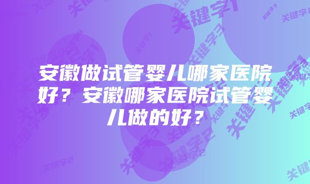 安徽做试管婴儿哪家医院好？安徽哪家医院试管婴儿做的好？