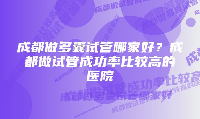 成都做多囊试管哪家好？成都做试管成功率比较高的医院